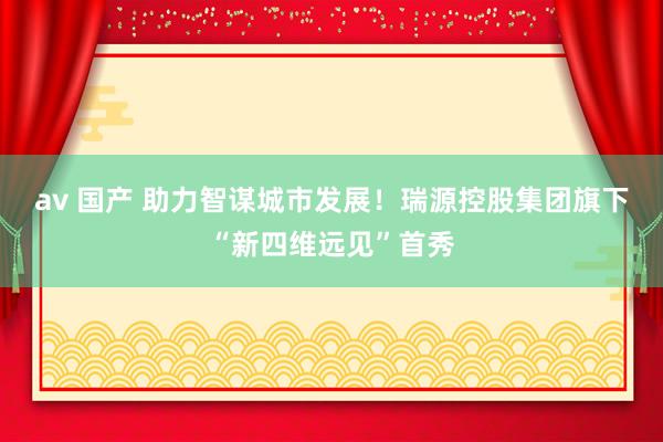 av 国产 助力智谋城市发展！瑞源控股集团旗下“新四维远见”首秀