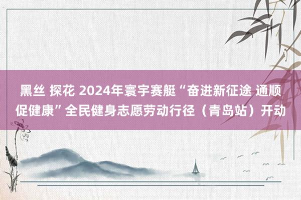 黑丝 探花 2024年寰宇赛艇“奋进新征途 通顺促健康”全民健身志愿劳动行径（青岛站）开动