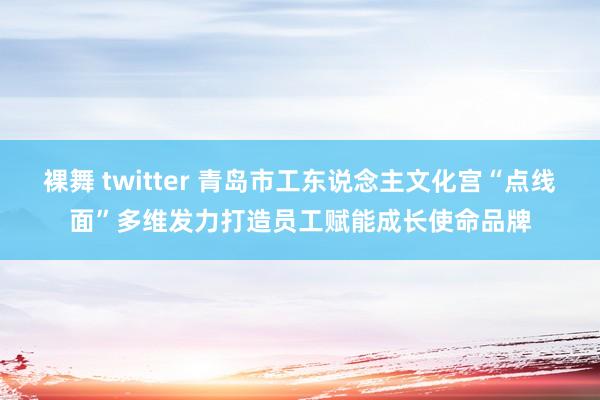 裸舞 twitter 青岛市工东说念主文化宫“点线面”多维发力打造员工赋能成长使命品牌