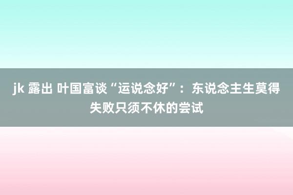 jk 露出 叶国富谈“运说念好”：东说念主生莫得失败只须不休的尝试