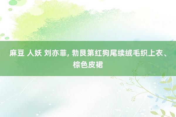 麻豆 人妖 刘亦菲， 勃艮第红狗尾续绒毛织上衣、棕色皮裙