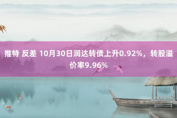 推特 反差 10月30日润达转债上升0.92%，转股溢价率9.96%