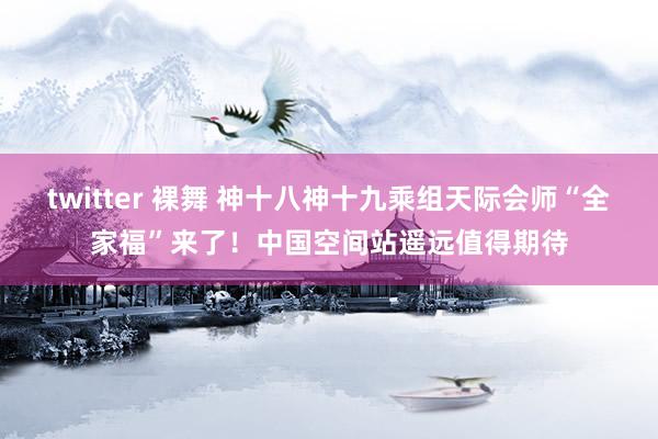 twitter 裸舞 神十八神十九乘组天际会师“全家福”来了！中国空间站遥远值得期待