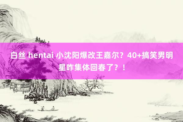 白丝 hentai 小沈阳爆改王嘉尔？40+搞笑男明星咋集体回春了？！