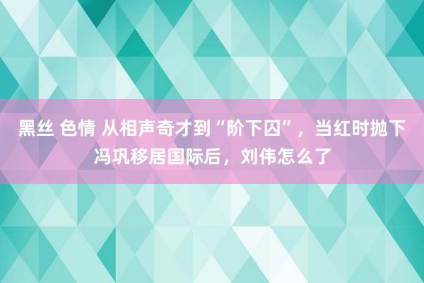 黑丝 色情 从相声奇才到“阶下囚”，当红时抛下冯巩移居国际后，刘伟怎么了