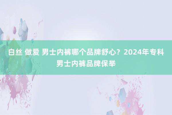 白丝 做爱 男士内裤哪个品牌舒心？2024年专科男士内裤品牌保举