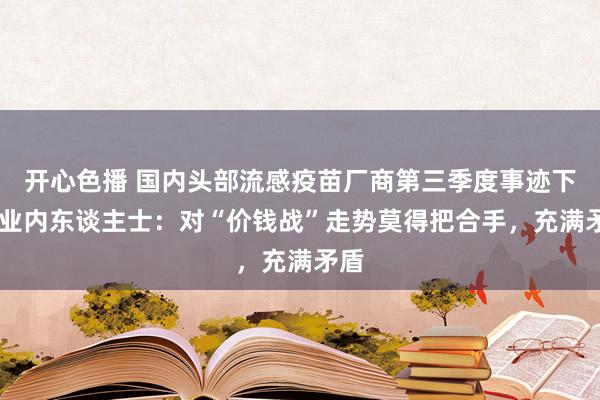 开心色播 国内头部流感疫苗厂商第三季度事迹下滑 业内东谈主士：对“价钱战”走势莫得把合手，充满矛盾