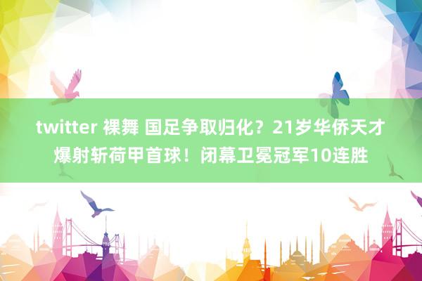 twitter 裸舞 国足争取归化？21岁华侨天才爆射斩荷甲首球！闭幕卫冕冠军10连胜