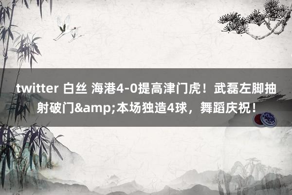 twitter 白丝 海港4-0提高津门虎！武磊左脚抽射破门&本场独造4球，舞蹈庆祝！