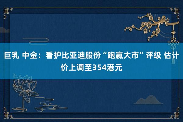 巨乳 中金：看护比亚迪股份“跑赢大市”评级 估计价上调至354港元