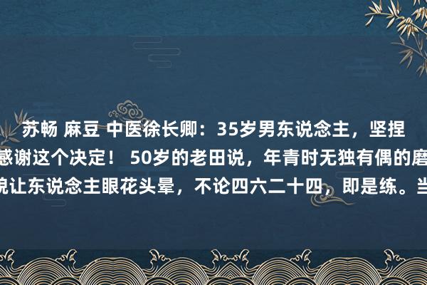 苏畅 麻豆 中医徐长卿：35岁男东说念主，坚捏练1个功法，50岁时会感谢这个决定！ 50岁的老田说，年青时无独有偶的磨真金不怕火形貌让东说念主眼花头晕，不论四六二十四，即是练。当今他不会盲目了，淌若让他回到35岁，他...