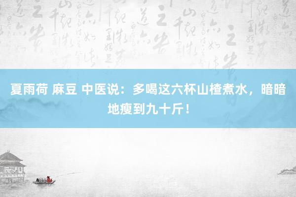 夏雨荷 麻豆 中医说：多喝这六杯山楂煮水，暗暗地瘦到九十斤！