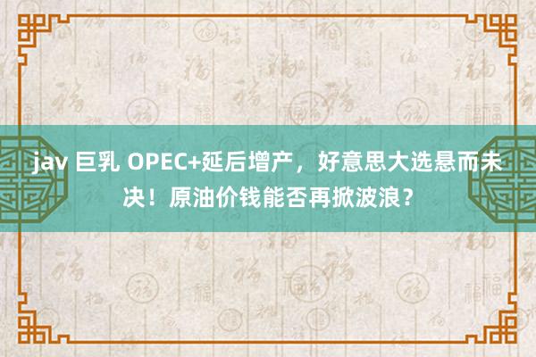 jav 巨乳 OPEC+延后增产，好意思大选悬而未决！原油价钱能否再掀波浪？