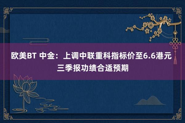 欧美BT 中金：上调中联重科指标价至6.6港元 三季报功绩合适预期