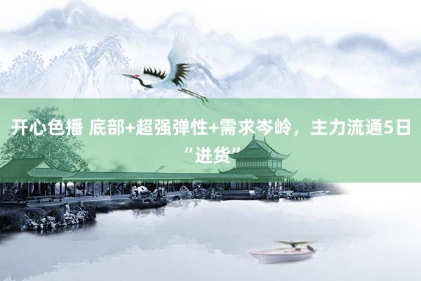 开心色播 底部+超强弹性+需求岑岭，主力流通5日“进货”