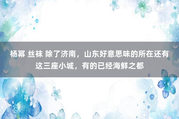 杨幂 丝袜 除了济南，山东好意思味的所在还有这三座小城，有的已经海鲜之都