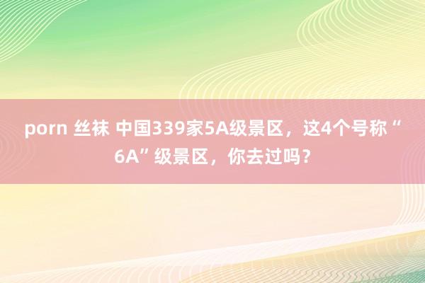 porn 丝袜 中国339家5A级景区，这4个号称“6A”级景区，你去过吗？