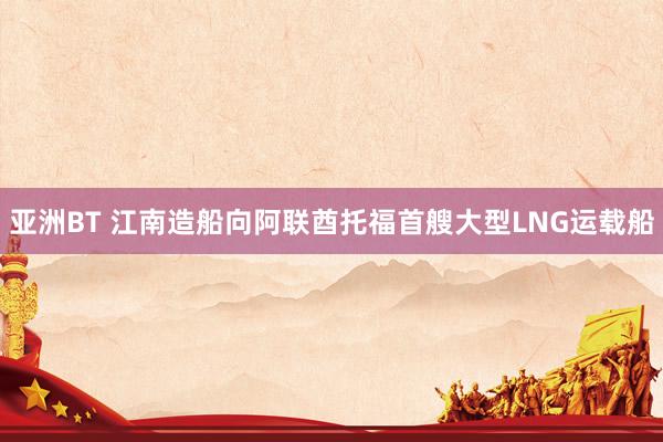 亚洲BT 江南造船向阿联酋托福首艘大型LNG运载船