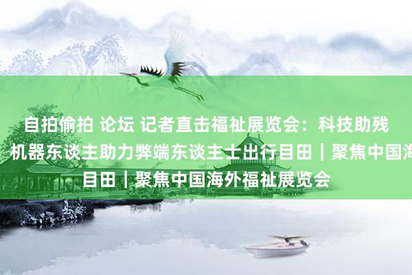 自拍偷拍 论坛 记者直击福祉展览会：科技助残最新效力亮相，机器东谈主助力弊端东谈主士出行目田｜聚焦中国海外福祉展览会