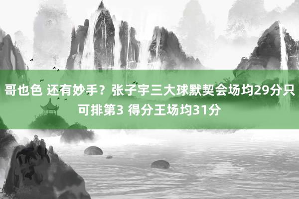 哥也色 还有妙手？张子宇三大球默契会场均29分只可排第3 得分王场均31分