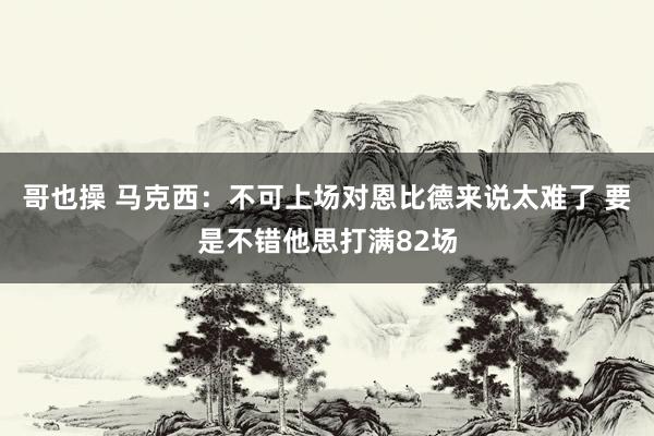 哥也操 马克西：不可上场对恩比德来说太难了 要是不错他思打满82场