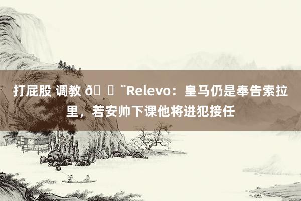 打屁股 调教 🚨Relevo：皇马仍是奉告索拉里，若安帅下课他将进犯接任