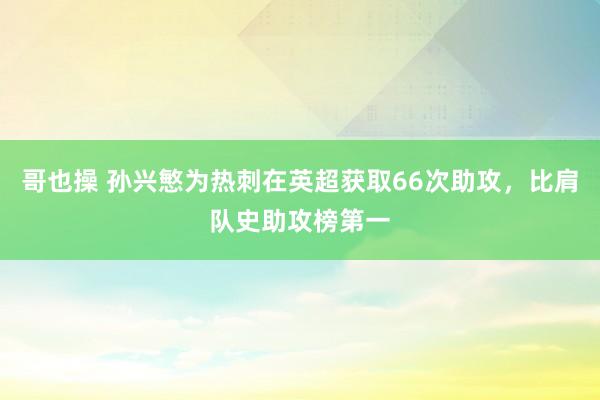 哥也操 孙兴慜为热刺在英超获取66次助攻，比肩队史助攻榜第一