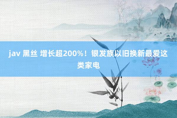 jav 黑丝 增长超200%！银发族以旧换新最爱这类家电