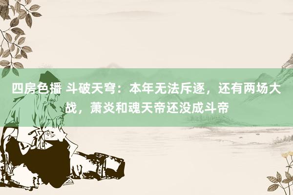 四房色播 斗破天穹：本年无法斥逐，还有两场大战，萧炎和魂天帝还没成斗帝