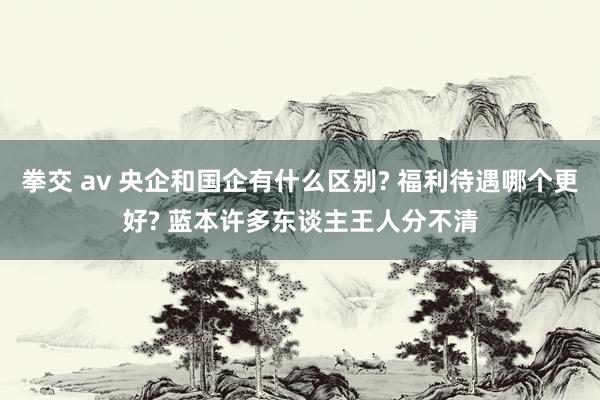 拳交 av 央企和国企有什么区别? 福利待遇哪个更好? 蓝本许多东谈主王人分不清