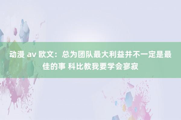 动漫 av 欧文：总为团队最大利益并不一定是最佳的事 科比教我要学会寥寂