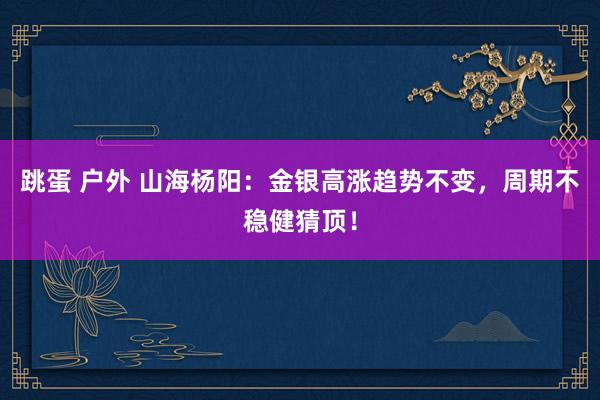 跳蛋 户外 山海杨阳：金银高涨趋势不变，周期不稳健猜顶！