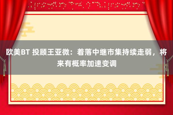 欧美BT 投顾王亚微：着落中继市集持续走弱，将来有概率加速变调