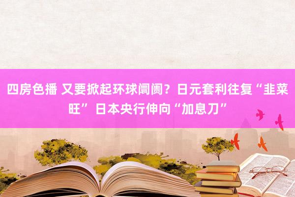 四房色播 又要掀起环球阛阓？日元套利往复“韭菜旺” 日本央行伸向“加息刀”