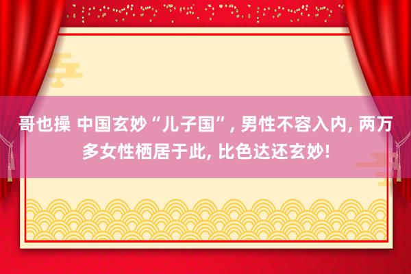 哥也操 中国玄妙“儿子国”， 男性不容入内， 两万多女性栖居于此， 比色达还玄妙!