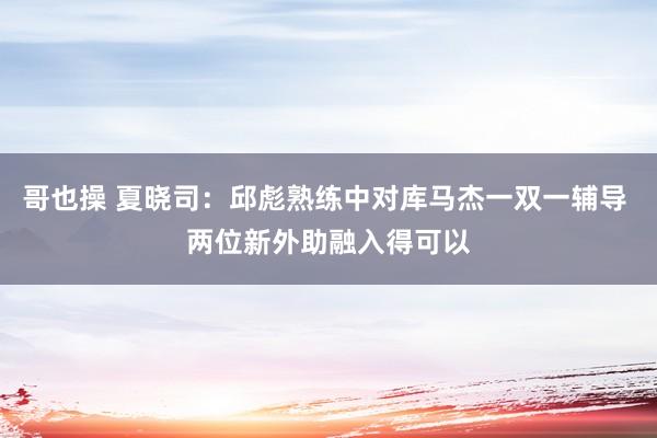 哥也操 夏晓司：邱彪熟练中对库马杰一双一辅导 两位新外助融入得可以