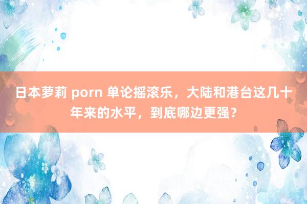 日本萝莉 porn 单论摇滚乐，大陆和港台这几十年来的水平，到底哪边更强？