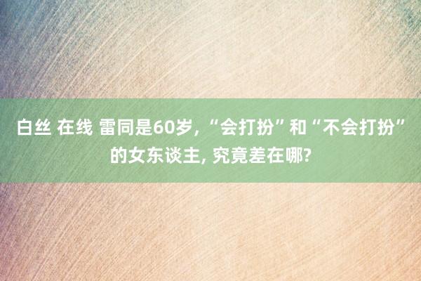 白丝 在线 雷同是60岁， “会打扮”和“不会打扮”的女东谈主， 究竟差在哪?