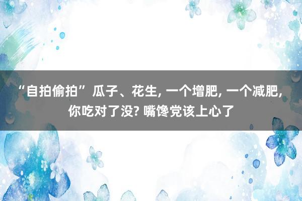 “自拍偷拍” 瓜子、花生， 一个增肥， 一个减肥， 你吃对了没? 嘴馋党该上心了