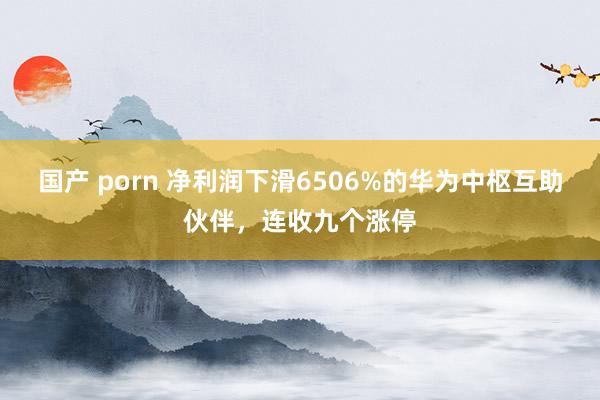 国产 porn 净利润下滑6506%的华为中枢互助伙伴，连收九个涨停