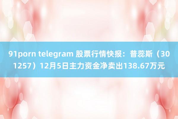 91porn telegram 股票行情快报：普蕊斯（301257）12月5日主力资金净卖出138.67万元