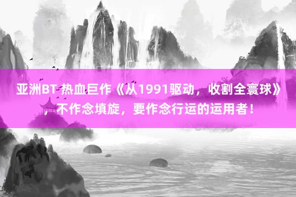 亚洲BT 热血巨作《从1991驱动，收割全寰球》，不作念填旋，要作念行运的运用者！