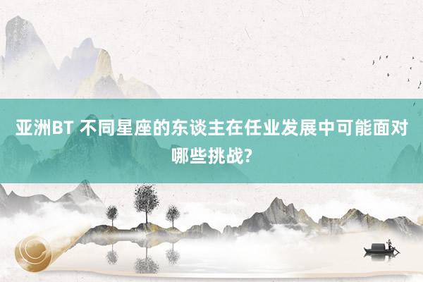 亚洲BT 不同星座的东谈主在任业发展中可能面对哪些挑战?