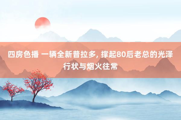 四房色播 一辆全新普拉多， 撑起80后老总的光泽行状与烟火往常