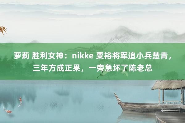 萝莉 胜利女神：nikke 粟裕将军追小兵楚青，三年方成正果，一旁急坏了陈老总