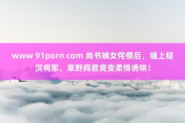 www 91porn com 尚书嫡女侘傺后，缠上糙汉将军，草野阎君竟变柔情诱哄！