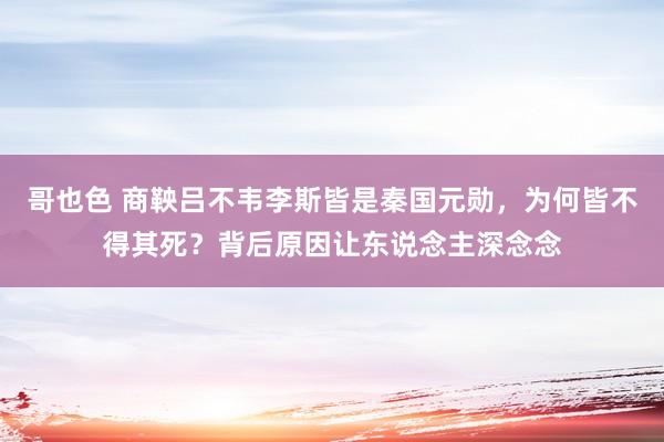 哥也色 商鞅吕不韦李斯皆是秦国元勋，为何皆不得其死？背后原因让东说念主深念念