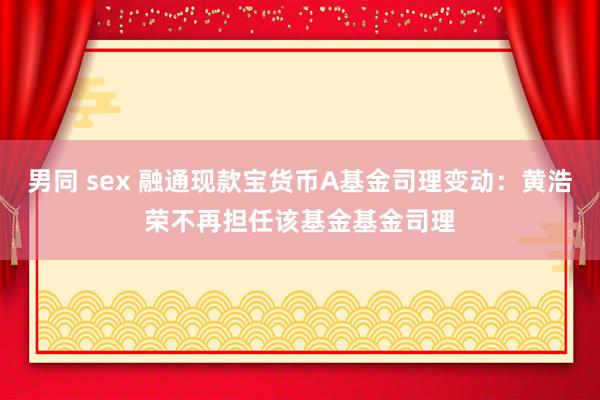 男同 sex 融通现款宝货币A基金司理变动：黄浩荣不再担任该基金基金司理