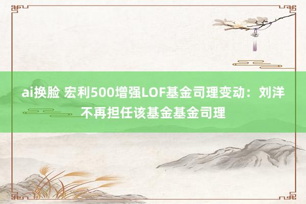 ai换脸 宏利500增强LOF基金司理变动：刘洋不再担任该基金基金司理