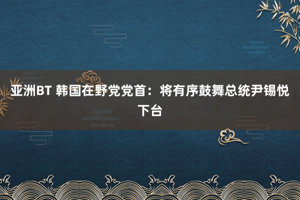 亚洲BT 韩国在野党党首：将有序鼓舞总统尹锡悦下台